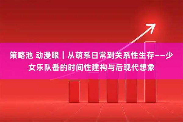 策略池 动漫眼｜从萌系日常到关系性生存——少女乐队番的时间性建构与后现代想象