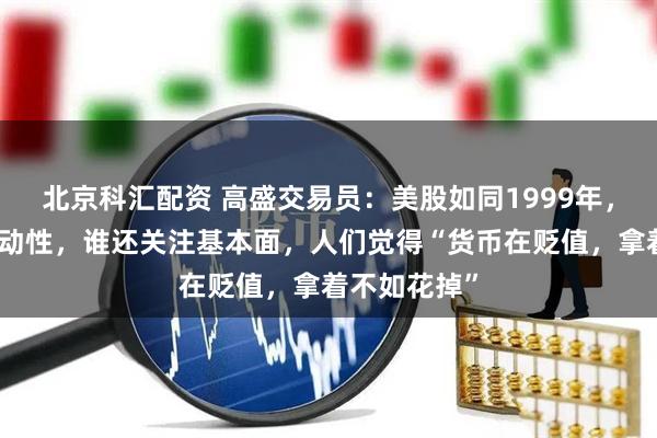 北京科汇配资 高盛交易员：美股如同1999年，都在交易流动性，谁还关注基本面，人们觉得“货币在贬值，拿着不如花掉”