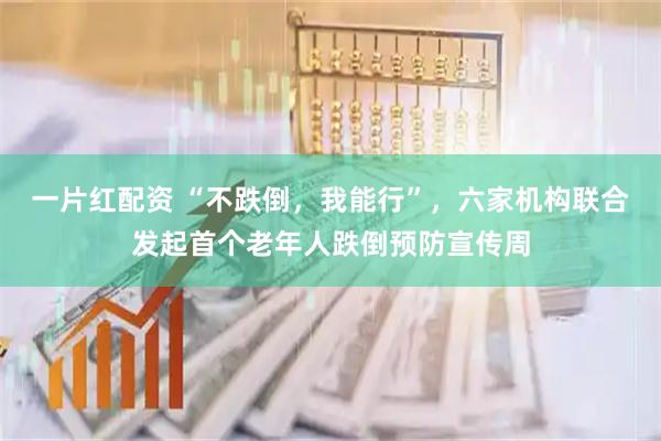 一片红配资 “不跌倒，我能行”，六家机构联合发起首个老年人跌倒预防宣传周