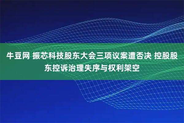 牛豆网 振芯科技股东大会三项议案遭否决 控股股东控诉治理失序与权利架空
