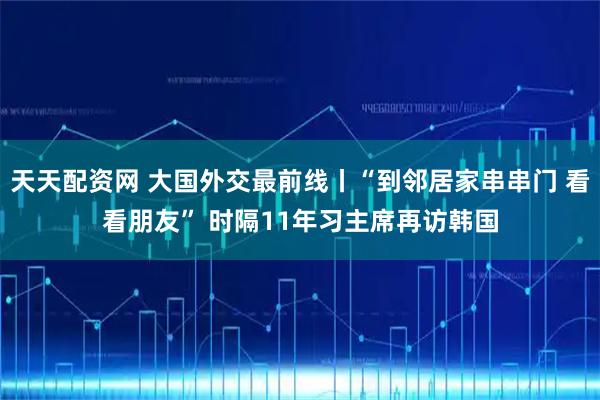 天天配资网 大国外交最前线丨“到邻居家串串门 看看朋友” 时隔11年习主席再访韩国