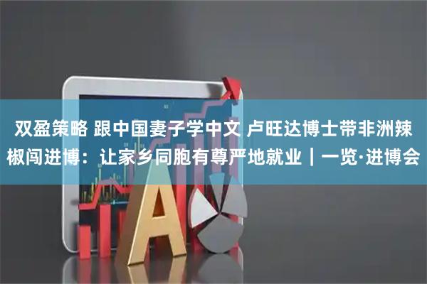 双盈策略 跟中国妻子学中文 卢旺达博士带非洲辣椒闯进博：让家乡同胞有尊严地就业｜一览·进博会