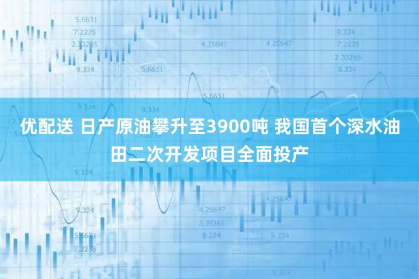 优配送 日产原油攀升至3900吨 我国首个深水油田二次开发项目全面投产