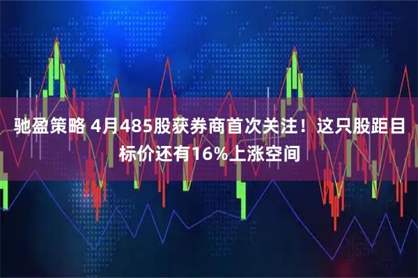 驰盈策略 4月485股获券商首次关注！这只股距目标价还有16%上涨空间