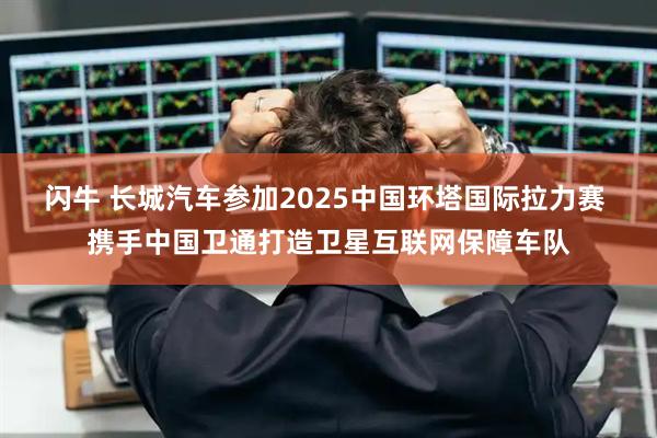 闪牛 长城汽车参加2025中国环塔国际拉力赛 携手中国卫通打造卫星互联网保障车队