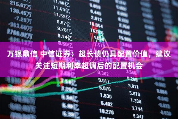 万银鼎信 中信证券：超长债仍具配置价值，建议关注短期利率超调后的配置机会