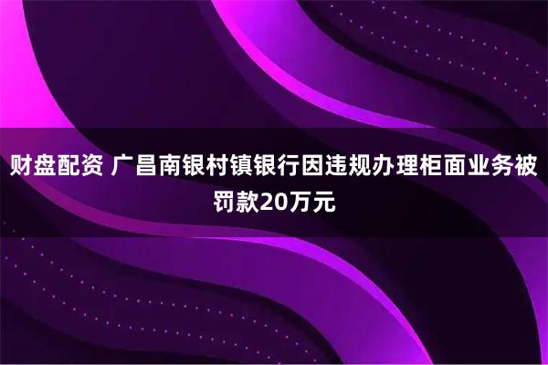 财盘配资 广昌南银村镇银行因违规办理柜面业务被罚款20万元