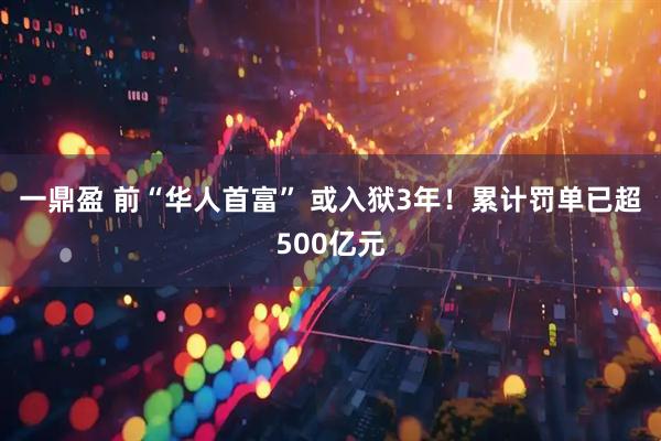 一鼎盈 前“华人首富” 或入狱3年！累计罚单已超500亿元