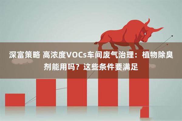 深富策略 高浓度VOCs车间废气治理：植物除臭剂能用吗？这些条件要满足