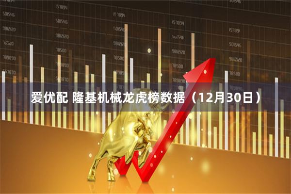 爱优配 隆基机械龙虎榜数据（12月30日）