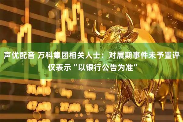 声优配音 万科集团相关人士：对展期事件未予置评 仅表示“以银行公告为准”