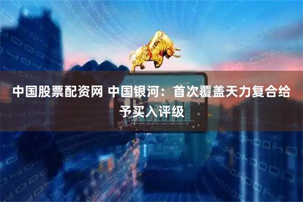 中国股票配资网 中国银河：首次覆盖天力复合给予买入评级